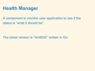 Health Manager
A component to monitor user application to see if the
status is “what it should be”.
The latest version is “hm9000” written in Go.
 