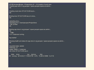 [23:08] jacopen@cape ~/Project/dora ✘╹◡╹✘ (master) cf push dora
Creating app dora in org jacopen / space jacopen-space as admin...
OK
Creating route dora.107.22.72.200.xip.io...
OK
Binding dora.107.22.72.200.xip.io to dora...
OK
Uploading dora...
Uploading from: /Users/jacopen/Project/dora
1.2M, 36 files
OK
Starting app dora in org jacopen / space jacopen-space as admin...
OK
（中略）
1 of 1 instances running
App started
Showing health and status for app dora in org jacopen / space jacopen-space as admin...
OK
requested state: started
instances: 1/1
usage: 256M x 1 instances
urls: dora.107.22.72.200.xip.io
state since cpu memory disk
#0 running 2014-04-21 11:09:25 PM 0.0% 72.2M of 256M 0 of 1G
 