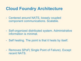 Cloud Foundry Architecture
• Centered around NATS, loosely coupled
component communications. Scalable.
• Self-organized distributed system. Administrative
information is minimal.
• Self healing. The point is that it heals by itself.
• Removes SPoF( Single Point of Failure). Except
recent NATS.
 