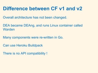 Difference between CF v1 and v2
Overall architecture has not been changed.
DEA became DEAng, and runs Linux container called
Warden
Many components were re-written in Go.
Can use Heroku Buildpack
There is no API compatibility !
 