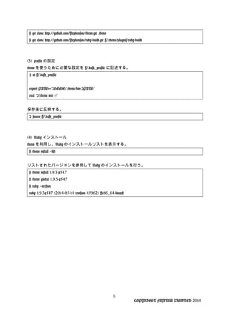 # git clone http://github.com/sstephenson/rbenv.git .rbenv
# git clone http://github.com/sstephenson/ruby-build.git ~/.rbenv/plugins/ruby-build
(3) profile の設定
rbenv を使うために必要な設定を ~/.bash_profile に記述する。
$ vi ~/.bash_profile
export PATH="$HOME/.rbenv/bin:$PATH"
eval "$(rbenv init -)"
保存後に反映する。
$ source ~/.bash_profile
(4) Ruby インストール
rbenv を利用し、Ruby のインストールリストを表示する。
# rbenv install --list
リストされたバージョンを参照して Ruby のインストールを行う。
# rbenv install 1.9.3-p547
# rbenv global 1.9.3-p547
# ruby --version
ruby 1.9.3p547 (2014-05-14 revision 45962) [x86_64-linux]
5
COPYRIGHT FUJITSU LIMITED 2014
 