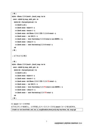 （略）
describe 'Ubuntu 12.04 stemcell', stemcell_image: true do
context 'installed by image_install_grub' do
describe file('/boot/grub/grub.conf') do
it { should be_file }
it { should contain 'default=0' }
it { should contain 'timeout=1' }
it { should contain 'title Ubuntu 12.04.5 LTS (3.2.0-68-virtual)' }
it { should contain ' root (hd0,0)' }
it { should contain ' kernel /boot/vmlinuz-3.2.0-68-virtual ro root=UUID=' }
it { should contain ' selinux=0' }
it { should contain ' initrd /boot/initrd.img-3.2.0-68-virtual' }
end
（略）
↓ 以下のように修正
（略）
describe 'Ubuntu 12.04 stemcell', stemcell_image: true do
context 'installed by image_install_grub' do
describe file('/boot/grub/grub.conf') do
it { should be_file }
it { should contain 'default=0' }
it { should contain 'timeout=1' }
it { should contain 'title Ubuntu 12.04.5 LTS (3.2.0-70-virtual)' }
it { should contain ' root (hd0,0)' }
it { should contain ' kernel /boot/vmlinuz-3.2.0-70-virtual ro root=UUID=' }
it { should contain ' selinux=0' }
it { should contain ' initrd /boot/initrd.img-3.2.0-70-virtual' }
end
（略）
(3) stemcell イメージの作成
以下のコマンドを実行し、(1)で作成したベースイメージから stemcell イメージを生成する。
# bundle exec rake stemcell:build_with_local_os_image[cloudstack,ubuntu,precise,ruby,/tmp/ubuntu_base_image.tgz]
7
COPYRIGHT FUJITSU LIMITED 2014
 