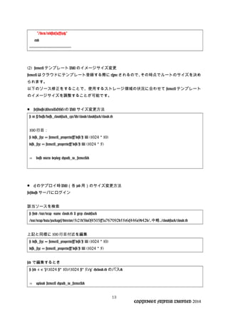 "/dev/vd#{suffix}"
end
-----------------------------------------
(2) stemcell テンプレート VM のイメージサイズ変更
stemcell はクラウドにテンプレート登録する際に rsync されるので、その時点でルートのサイズを決め
られます。
以下のソース修正をすることで、使用するストレージ領域の状況に合わせて stemcell テンプレート
のイメージサイズを調整することが可能です。
■　firstbosh(MicroBOSH)の VM サイズ変更方法
# vi ~/bosh/bosh_cloudstack_cpi/lib/cloud/cloudstack/cloud.rb
100 行目：
# disk_size = stemcell_properties["disk"] || (1024 10)*
disk_size = stemcell_properties["disk"] || (1024 5)*
⇒　bosh micro deploy <path_to_stemcell>
■　cf のデプロイ時 VM（各 job 用）のサイズ変更方法
firstbosh サーバにログイン
該当ソースを検索
# find /var/vcap -name cloud.rb | grep cloudstack
/var/vcap/data/packages/director/5c21b3ba0f4303ff3a767092b55e6cf446a9b42b/..中略../cloudstack/cloud.rb
上記と同様に 100 行目付近を編集
# disk_size = stemcell_properties["disk"] || (1024 10)*
disk_size = stemcell_properties["disk"] || (1024 5)*
sed で編集するとき
# sed -i -e "s/(1024  10)/(1024  5)/g" <cloud.rb* * のパス>
⇒　upload stemcell <path_to_stemcell>
13
COPYRIGHT FUJITSU LIMITED 2014
 