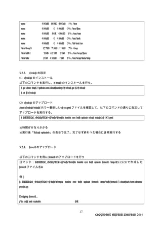 none 480M 168K 480M 1% /dev
none 486M 0 486M 0% /dev/shm
none 486M 56K 486M 1% /var/run
none 486M 0 486M 0% /var/lock
none 486M 0 486M 0% /lib/init/rw
/dev/loop0 127M 7.8M 118M 7% /tmp
/dev/vdb1 30G 621M 28G 3% /var/vcap/store
/dev/vdc 20G 431M 19G 3% /var/vcap/data/tmp
3.2.3. cf-release の設定
(1) cf-release のインストール
以下のコマンドを実行し、cf-release のインストールを行う。
# git clone https://github.com/cloudfoundry/cf-release.git ~/cf-release
# cd ~/cf-release
(2) cf-release のアップロード
/root/cf-release/releases 内で一番新しい cf-xxx.yml ファイルを確認して、以下のコマンドの通りに指定して
アップロードを実行する。
# BUNDLE_GEMFILE=~/bosh/Gemfile bundle exec bosh upload release releases/cf-183.yml
※時間がかなりかかる
※実行後「Release uploaded」の表示で完了。完了せず終わった場合には再実行する
3.2.4. stemcell のアップロード
以下のコマンドを例に stemcell のアップロードを行う
コマンド：BUNDLE_GEMFILE=~/bosh/Gemfile bundle exec bosh upload stemcell /tmp/<3.1.3.(3)で作成した
stemcell ファイル名>
例）
# BUNDLE_GEMFILE=~/bosh/Gemfile bundle exec bosh upload stemcell /tmp/bosh-stemcell-3-cloudstack-kvm-ubuntu-
precise.tgz
Verifying stemcell...
File exists and readable OK
17
COPYRIGHT FUJITSU LIMITED 2014
 