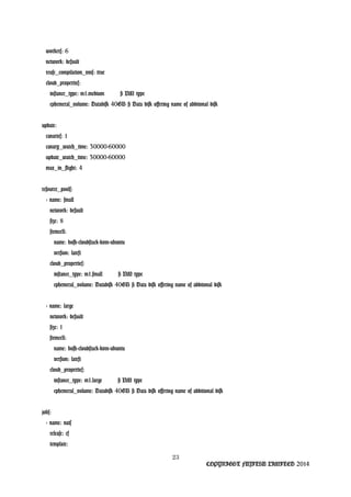 workers: 6
network: default
reuse_compilation_vms: true
cloud_properties:
instance_type: m1.medium # VM type
ephemeral_volume: Datadisk 40GB # Data disk offering name of additonal disk
update:
canaries: 1
canary_watch_time: 30000-60000
update_watch_time: 30000-60000
max_in_flight: 4
resource_pools:
- name: small
network: default
size: 8
stemcell:
name: bosh-cloudstack-kvm-ubuntu
version: latest
cloud_properties:
instance_type: m1.small # VM type
ephemeral_volume: Datadisk 40GB # Data disk offering name of additonal disk
- name: large
network: default
size: 1
stemcell:
name: bosh-cloudstack-kvm-ubuntu
version: latest
cloud_properties:
instance_type: m1.large # VM type
ephemeral_volume: Datadisk 40GB # Data disk offering name of additional disk
jobs:
- name: nats
release: cf
template:
23
COPYRIGHT FUJITSU LIMITED 2014
 