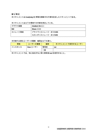 はじめに
本ドキュメントは CroudFoudy V2 環境を構築する手順を記述したドキュメントである。
本ドキュメントは以下の環境での作業を想定している。
クラウド基盤 Cloudstack Ver4.2.1
VM Ubuntu 12.04
ストレージ領域 プライマリストレージ：約 350GB
セカンダリストレージ：約 150GB
本作業で必要なユーザーの種類・権限は以下の通り。
環境 ユーザーの種類 権限 本ドキュメントで使用するユーザー
インスタンス Linux ユーザー 管理者 root
一般
本ドキュメントでは、特に指定がない限り管理者(root)を使用すること。
ii
COPYRIGHT FUJITSU LIMITED 2014
 