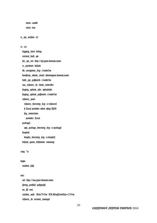 name: uaadb
citext: true
cc_api_version: v2
cc: &cc
logging_level: debug
external_host: api
srv_api_uri: http://api.your.domain.name
cc_partition: default
db_encryption_key: c1oudc0w
bootstrap_admin_email: admin@your.domain.name
bulk_api_password: c1oudc0w
uaa_resource_id: cloud_controller
staging_upload_user: uploaduser
staging_upload_password: c1oudc0w
resource_pool:
resource_directory_key: cc-resources
# Local provider when using NFS
fog_connection:
provider: Local
packages:
app_package_directory_key: cc-packages
droplets:
droplet_directory_key: cc-droplets
default_quota_definition: runaway
ccng: cc*
login:
enabled: false
uaa:
url: http://uaa.your.domain.name
spring_profiles: postgresql
no_ssl: true
catalina_opts: -Xmx768m -XX:MaxPermSize=256m
resource_id: account_manager
29
COPYRIGHT FUJITSU LIMITED 2014
 