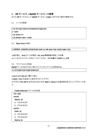 5. DB サービス（MySQL サービス）の展開
以下に DB サービスとして MySQL サービス（cf-mysql）のデプロイ実行手順を示す。
5.1. ソースの取得
# git clone https://github.com/cloudfoundry/cf-mysql-release
# ./update
# git checkout v14
# git submodule update --recursive
5.2. Upload Release の実行
# BUNDLE_GEMFILE=~/bosh/Gemfile bundle exec bosh upload release releases/cf-mysql-14.yml
※実行前に、Proxy サーバの設定（http_proxy 環境変数の設定）が必要
※インセプションサーバのルートディスクに、空き容量が 500MB 以上必要
5.3. マニフェストの作成
MySQL サービスのデプロイ用にマニフェストファイルを作成する。
# vi ~/cf-mysql-release/cf-mysql-cloudstack.yml
nats※ の ip は bosh vms で調べて記入
lifecycle: errand※ の job はとりあえずコメントアウト
※デプロイ前は VM の ip が分からないため mysql/0,1 haproxy の ip 設定部分はコメントアウトしてお
く
○ cf-mysql-cloudstack.yml ファイルの内容
name: mysql
networks:
#dynamic_ips:
# - 172.16.10.244
# - 172.16.10.245
properties:
#cluster_ips:
# - 172.16.10.244
# - 172.16.10.245
#haproxy_ips:
33
COPYRIGHT FUJITSU LIMITED 2014
 