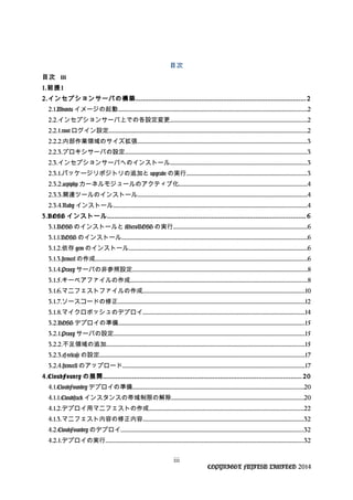 目次
目次 iii
1.前提1
2.インセプションサーバの構築............................................................................................. 2
2.1.Ubuntu イメージの起動.................................................................................................................................................2
2.2.インセプションサーバ上での各設定変更.........................................................................................................2
2.2.1.root ログイン設定........................................................................................................................................................2
2.2.2.内部作業領域のサイズ拡張..................................................................................................................................3
2.2.3.プロキシサーバの設定...........................................................................................................................................3
2.3.インセプションサーバへのインストール.........................................................................................................3
2.3.1.パッケージリポジトリの追加と upgrade の実行............................................................................................3
2.3.2.acpiphp カーネルモジュールのアクティブ化..................................................................................................4
2.3.3.関連ツールのインストール..................................................................................................................................4
2.3.4.Ruby インストール....................................................................................................................................................4
3.BOSH インストール............................................................................................................ 6
3.1.BOSH のインストールと MicroBOSH の実行......................................................................................................6
3.1.1.BOSH のインストール..............................................................................................................................................6
3.1.2.依存 gem のインストール.........................................................................................................................................6
3.1.3.stemcel の作成..................................................................................................................................................................6
3.1.4.Proxy サーバの非参照設定......................................................................................................................................8
3.1.5.キーペアファイルの作成.......................................................................................................................................8
3.1.6.マニフェストファイルの作成............................................................................................................................10
3.1.7.ソースコードの修正...............................................................................................................................................12
3.1.8.マイクロボッシュのデプロイ............................................................................................................................14
3.2.BOSH デプロイの準備...............................................................................................................................................15
3.2.1.Proxy サーバの設定..................................................................................................................................................15
3.2.2.不足領域の追加........................................................................................................................................................15
3.2.3.cf-release の設定.............................................................................................................................................................17
3.2.4.stemcell のアップロード...........................................................................................................................................17
4.CloudFounry の展開............................................................................................................ 20
4.1.CloudFoundry デプロイの準備...................................................................................................................................20
4.1.1.Cloudstack インスタンスの帯域制限の解除.....................................................................................................20
4.1.2.デプロイ用マニフェストの作成......................................................................................................................22
4.1.3.マニフェスト内容の修正内容...........................................................................................................................32
4.2.CloudFoundry のデプロイ............................................................................................................................................32
4.2.1.デプロイの実行........................................................................................................................................................32
iii
COPYRIGHT FUJITSU LIMITED 2014
 
