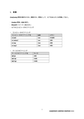 1. 前提
CloudFoundry 環境を動作させる（構築する）環境として、以下をあらかじめ準備しておく。
・Cloudstack 環境（KVM 使用）
・UbuntuOS イメージ（Ver12.04）
・以下のコンピュータオファリング
○ コンピュータオファリング
コンピュータオファリング名 CPU メモリ
m1.small 1core 500MB
m1.medium2 1core 2GB
m1.large 2core 2GB
m1.large2 2core 4GB
○ ディスクオファリング
ディスクオファリング名 サイズ
disk2gb 2GB
disk10gb 10GB
disk20gb 20GB
1
COPYRIGHT FUJITSU LIMITED 2014
 