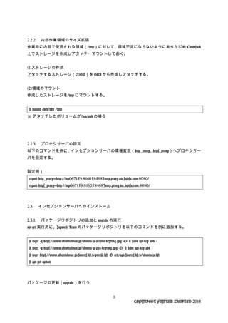 2.2.2. 内部作業領域のサイズ拡張
作業時に内部で使用される領域（/tmp）に対して、領域不足にならないようにあらかじめ Cloudstack
上でストレージを作成しアタッチ・マウントしておく。
(1)ストレージの作成
アタッチするストレージ（20GB）を GUI から作成しアタッチする。
(2)領域のマウント
作成したストレージを/tmp にマウントする。
# mount /dev/vdb /tmp
※ アタッチしたボリュームが/dev/vdb の場合
2.2.3. プロキシサーバの設定
以下のコマンドを例に、インセプションサーバの環境変数（http_proxy、https_proxy）へプロキシサー
バを設定する。
設定例）
export http_proxy=http://mp067159:8160584683@rep.proxy.nic.fujitsu.com:8080/
export https_proxy=http://mp067159:8160584683@rep.proxy.nic.fujitsu.com:8080/
2.3. インセプションサーバへのインストール
2.3.1. パッケージリポジトリの追加と upgrade の実行
apt-get 実行用に、Japanese Team のパッケージリポジトリを以下のコマンドを例に追加する。
# wget -q https://www.ubuntulinux.jp/ubuntu-ja-archive-keyring.gpg -O- | sudo apt-key add -
# wget -q https://www.ubuntulinux.jp/ubuntu-jp-ppa-keyring.gpg -O- | sudo apt-key add -
# wget https://www.ubuntulinux.jp/sources.list.d/precise.list -O /etc/apt/sources.list.d/ubuntu-ja.list
# apt-get update
パッケージの更新（upgrade）を行う
3
COPYRIGHT FUJITSU LIMITED 2014
 