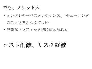 でも、メリット大
・オンプレサーバのメンテナンス、 チューニング

のことを考えなくてよい
・急激なトラフィック増に耐えられる

コスト削減、リスク軽減

 