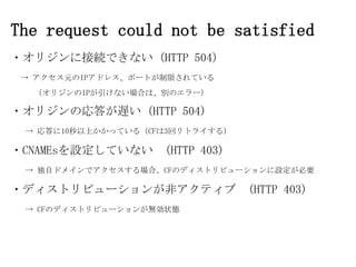 The request could not be satisfied
・オリジンに接続できない (HTTP 504)
→ アクセス元のIPアドレス、ポートが制限されている
（オリジンのIPが引けない場合は、別のエラー）

・オリジンの応答が遅い (HTTP 504)
→ 応答に10秒以上かかっている（CFは3回リトライする）

・CNAMEsを設定していない (HTTP 403)
→ 独自ドメインでアクセスする場合、CFのディストリビューションに設定が必要

・ディストリビューションが非アクティブ (HTTP 403)
→ CFのディストリビューションが無効状態

 