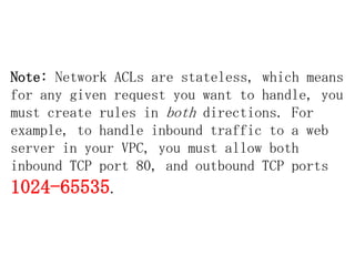 Note: Network ACLs are stateless, which means
for any given request you want to handle, you
must create rules in both directions. For
example, to handle inbound traffic to a web
server in your VPC, you must allow both
inbound TCP port 80, and outbound TCP ports

1024-65535.

 