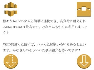 様々なWebシステムと簡単に連携でき、高負荷に耐えられ
るCloudFrontは最高です。みなさんもすぐに利用しましょ
う！

AWSの間違った使い方、ハマった経験いろいろあると思い
ます。みなさんのそういった事例紹介を待ってます！

 