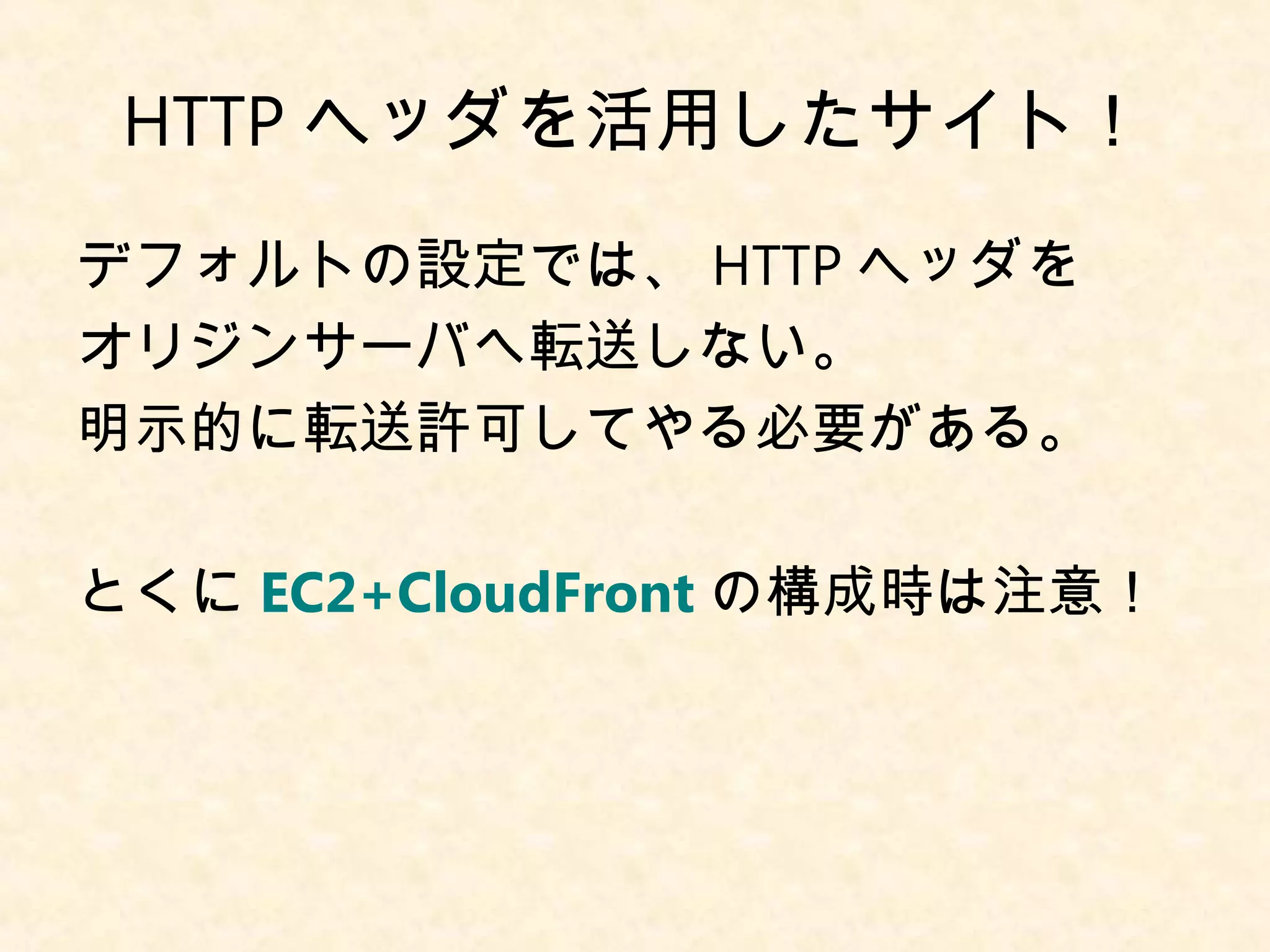 HTTPヘッダを活用したサイト！ 
デフォルトの設定では、HTTPヘッダを 
オリジンサーバへ転送しない。 
明示的に転送許可してやる必要がある。 
とくにEC2+CloudFrontの構成時は注意！ 
 