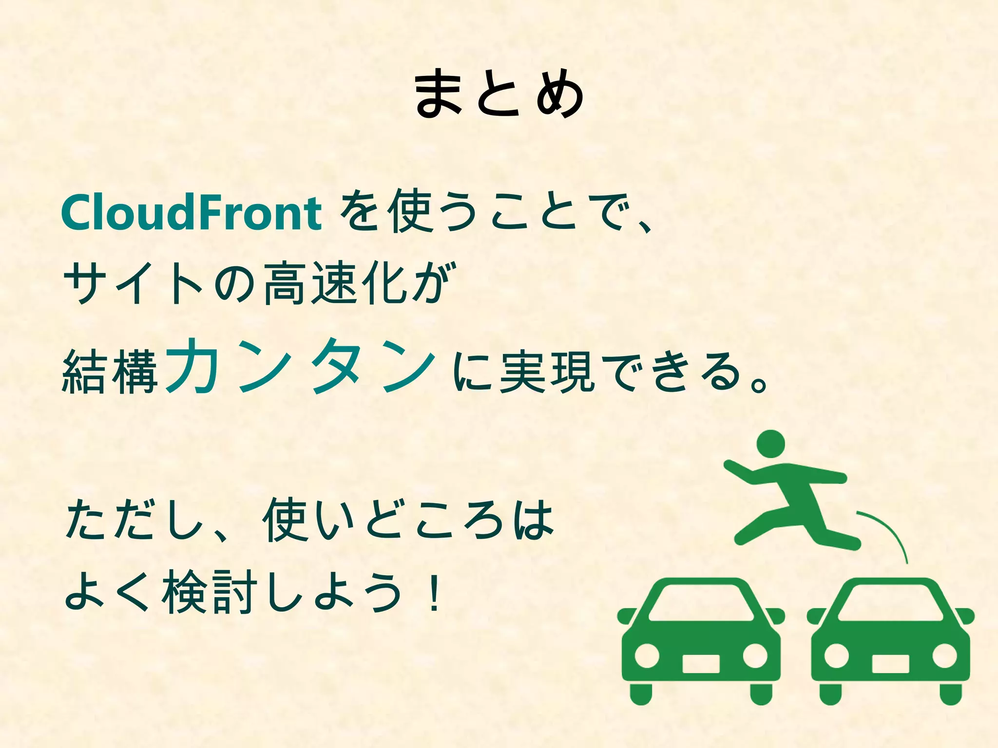 まとめ 
CloudFrontを使うことで、 
サイトの高速化が 
結構カンタンに実現できる。 
ただし、使いどころは 
よく検討しよう！ 
 