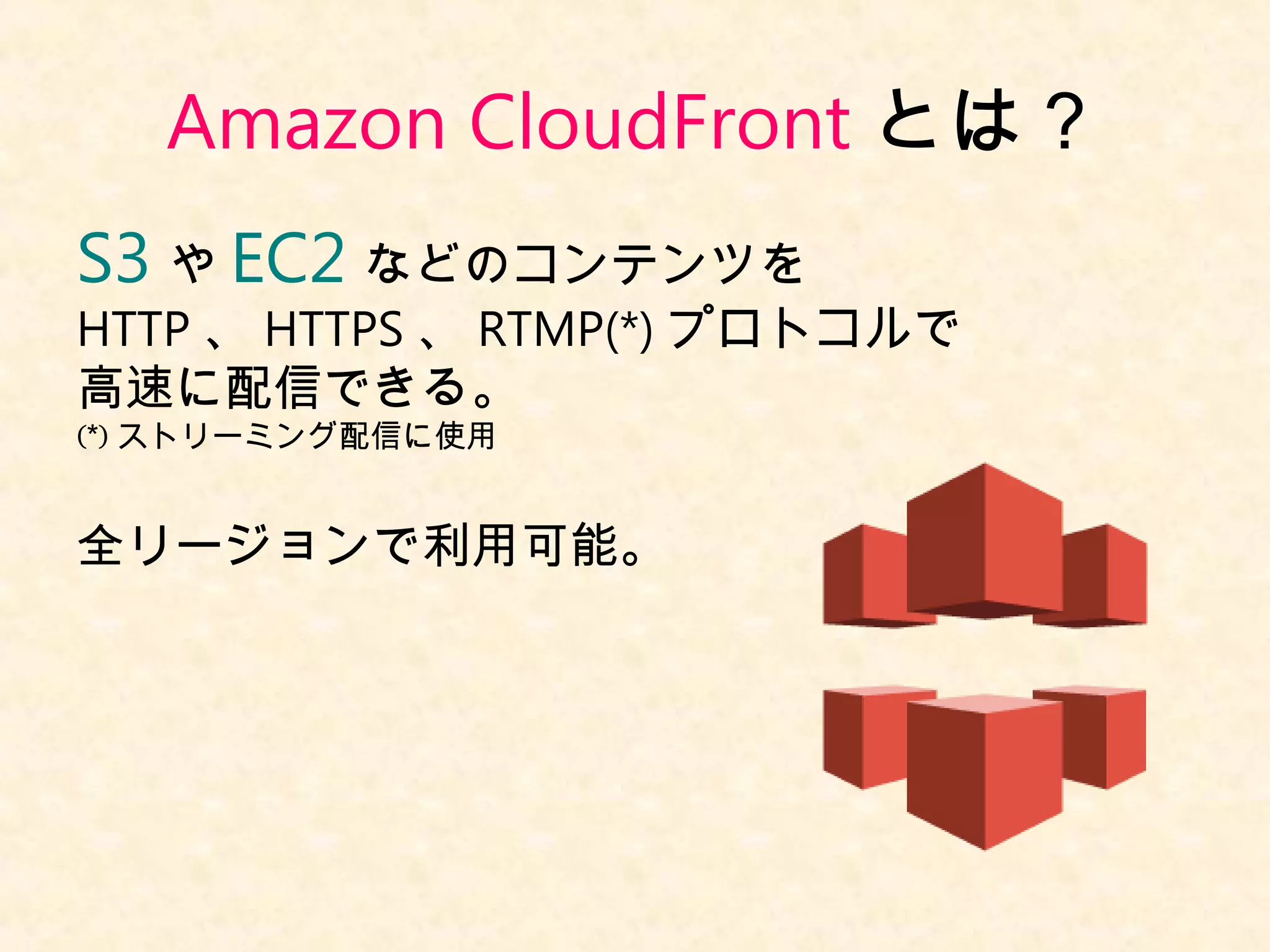 Amazon CloudFront とは？ 
S3 やEC2 などのコンテンツを 
HTTP、HTTPS、RTMP(*)プロトコルで 
高速に配信できる。 
(*)ストリーミング配信に使用 
全リージョンで利用可能。 
 