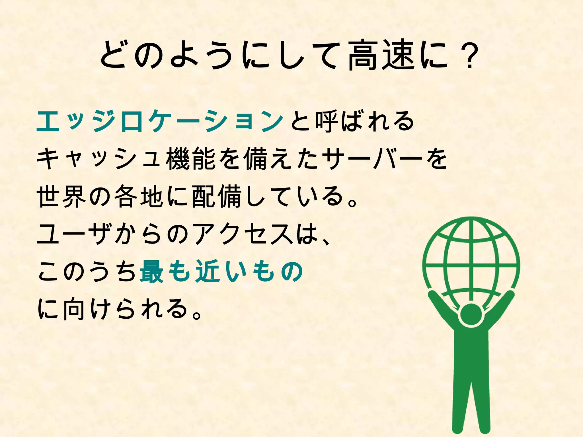 どのようにして高速に？ 
エッジロケーションと呼ばれる 
キャッシュ機能を備えたサーバーを 
世界の各地に配備している。 
ユーザからのアクセスは、 
このうち最も近いもの 
に向けられる。 
 