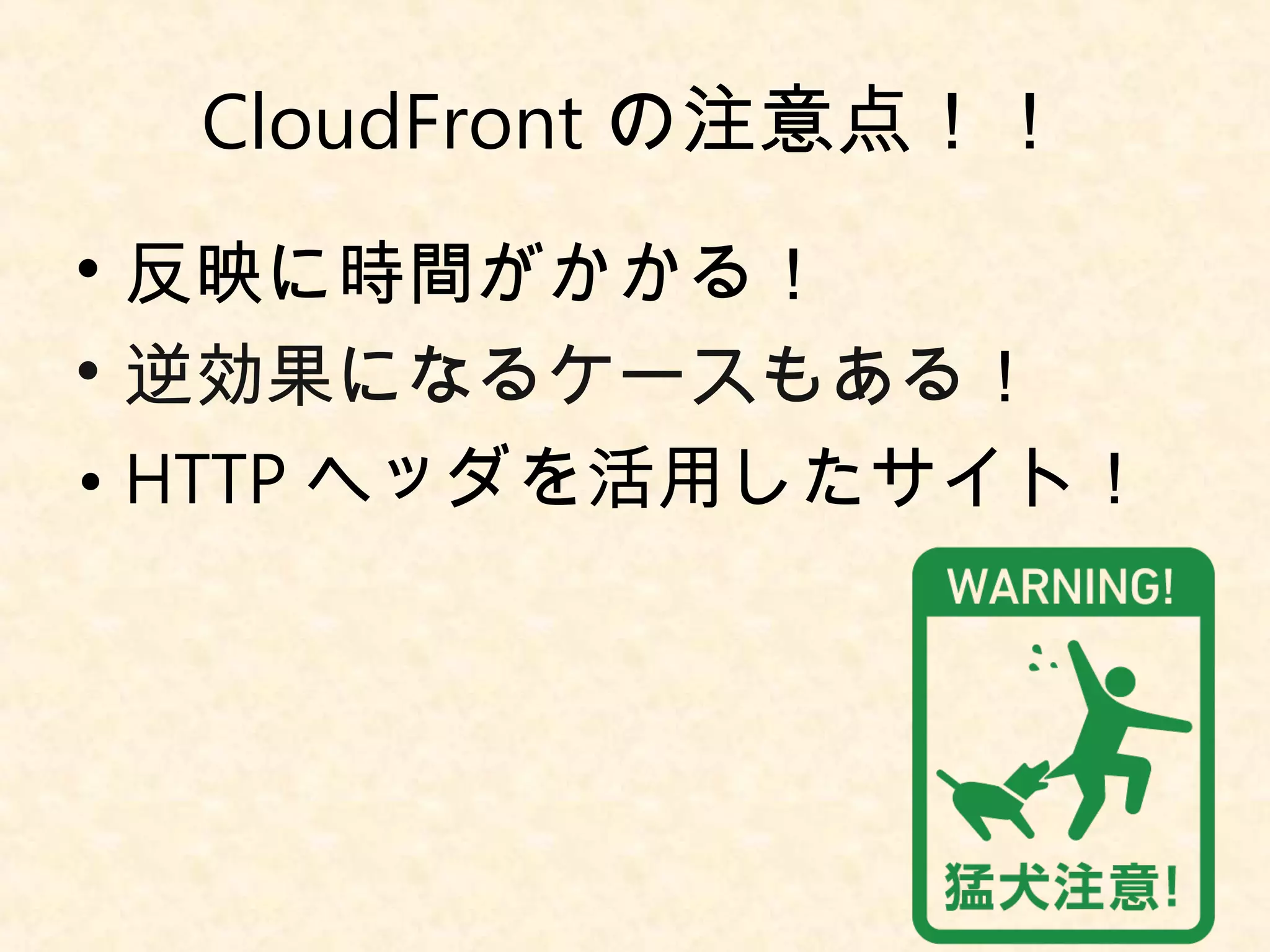 CloudFrontの注意点！！ 
• 反映に時間がかかる！ 
• 逆効果になるケースもある！ 
• HTTPヘッダを活用したサイト！ 
 