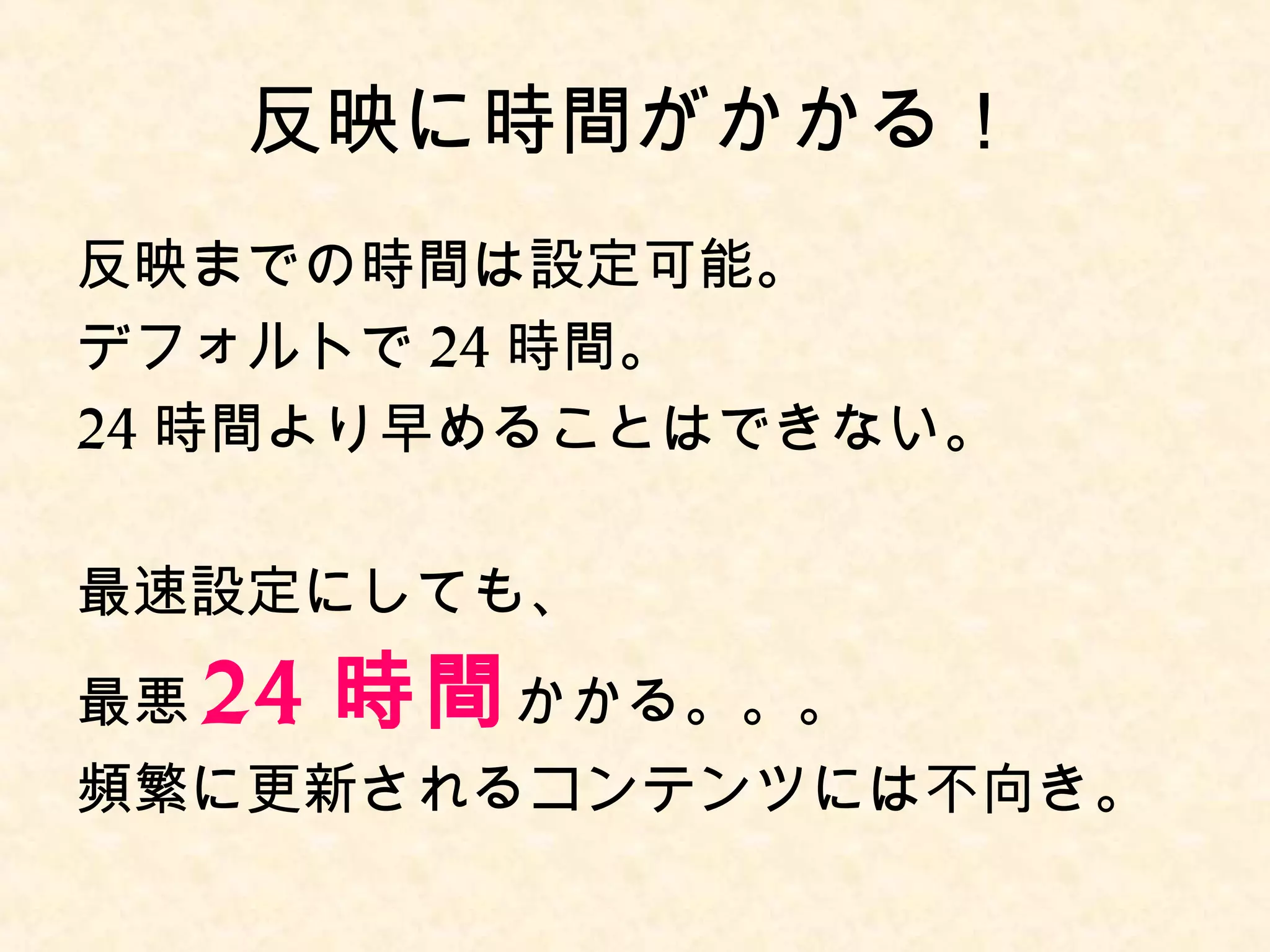 反映に時間がかかる！ 
反映までの時間はデフォルトで24時間。 
最悪、24 時間かかる。。。 
必要に応じて、チューニング(*)する 
必要がある。 
(*) キャッシュコントロールヘッダで調整可能。 
 
