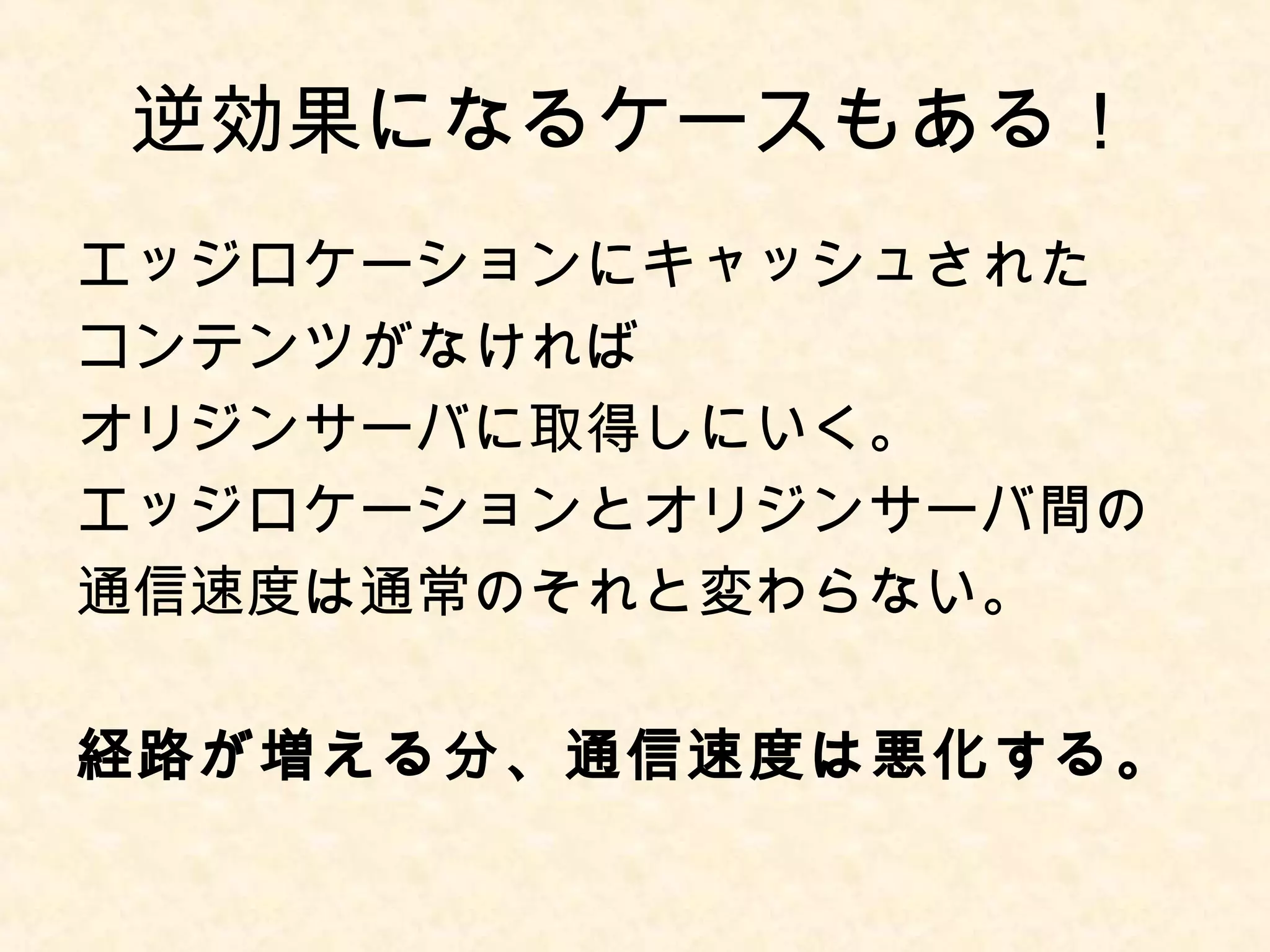 逆効果になるケースもある！ 
エッジロケーションにキャッシュされた 
コンテンツがなければ 
オリジンサーバに取得しにいく。 
エッジロケーションとオリジンサーバ間の 
通信速度は通常のそれと変わらない。 
経路が増える分、通信速度は悪化する。 
 