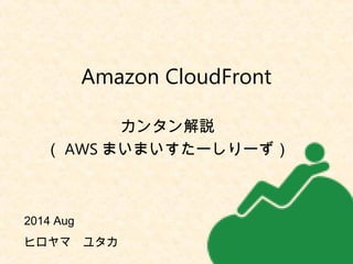 Amazon CloudFront 
カンタン解説 
（AWSまいまいすたーしりーず） 
2014 Aug　 
ヒロヤマ　ユタカ 
 