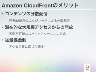11
Amazon CloudFrontのメリット
• コンテンツの分散配信
世界52拠点のエッジサーバによる分散配信
• 潜在的な大規模アクセスからの開放
予測不可能なスパイクアクセスへの対応
• 従量課金制
アクセス量に応じた課金
 