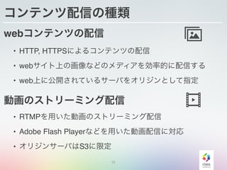 12
コンテンツ配信の種類
webコンテンツの配信
• HTTP, HTTPSによるコンテンツの配信
• webサイト上の画像などのメディアを効率的に配信する
• web上に公開されているサーバをオリジンとして指定
動画のストリーミング配信
• RTMPを用いた動画のストリーミング配信
• Adobe Flash Playerなどを用いた動画配信に対応
• オリジンサーバはS3に限定
 