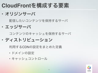 14
CloudFrontを構成する要素
• オリジンサーバ
配信したいコンテンツを保持するサーバ
• エッジサーバ
コンテンツのキャッシュを保持するサーバ
• ディストリビューション
利用するCDNの設定をまとめた定義
• ドメインの設定
• キャッシュコントロール
 