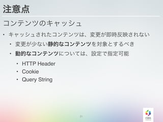 21
注意点
コンテンツのキャッシュ
• キャッシュされたコンテンツは、変更が即時反映されない
• 変更が少ない静的なコンテンツを対象とするべき
• 動的なコンテンツについては、設定で指定可能
• HTTP Header
• Cookie
• Query String
 