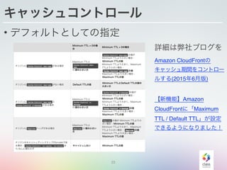 23
キャッシュコントロール
• デフォルトとしての指定
詳細は弊社ブログを
Amazon CloudFrontの
キャッシュ期間をコントロー
ルする(2015年6月版)
【新機能】Amazon
CloudFrontに「Maximum
TTL / Default TTL」が設定
できるようになりました！
 