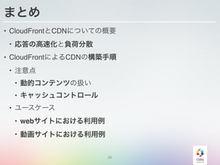 28
まとめ
• CloudFrontとCDNについての概要
• 応答の高速化と負荷分散
• CloudFrontによるCDNの構築手順
• 注意点
• 動的コンテンツの扱い
• キャッシュコントロール
• ユースケース
• webサイトにおける利用例
• 動画サイトにおける利用例
 