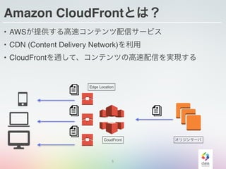 5
Amazon CloudFrontとは？
• AWSが提供する高速コンテンツ配信サービス
• CDN (Content Delivery Network)を利用
• CloudFrontを通して、コンテンツの高速配信を実現する
オリジンサーバCoudFront
Edge Location
 