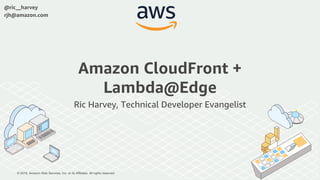 © 2018, Amazon Web Services, Inc. or its Affiliates. All rights reserved.
@ric__harvey
rjh@amazon.com
Amazon CloudFront +
Lambda@Edge
Ric Harvey, Technical Developer Evangelist
 