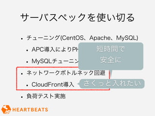 サーバスペックを使い切る

• チューニング(CentOS、Apache、MySQL)
 • APC導入によりPHP処理負荷軽減
                  短時間で
 • MySQLチューニング実施 安全に

• ネットワークボトルネック回避
 • CloudFront導入 さくっと入れたい
• 負荷テスト実施
 