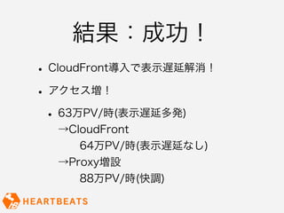 結果：成功！
• CloudFront導入で表示遅延解消！
• アクセス増！
 • 63万PV/時(表示遅延多発)
  →CloudFront
    64万PV/時(表示遅延なし)
  →Proxy増設
    88万PV/時(快調)
 