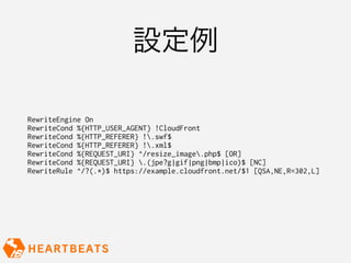 設定例

RewriteEngine On
RewriteCond %{HTTP_USER_AGENT} !CloudFront
RewriteCond %{HTTP_REFERER} !.swf$
RewriteCond %{HTTP_REFERER} !.xml$
RewriteCond %{REQUEST_URI} ^/resize_image.php$ [OR]
RewriteCond %{REQUEST_URI} .(jpe?g|gif|png|bmp|ico)$ [NC]
RewriteRule ^/?(.*)$ https://example.cloudfront.net/$1 [QSA,NE,R=302,L]
 
