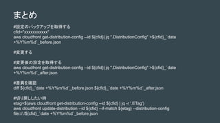 ޤȤ
#OΥХååפȡä
cfid="xxxxxxxxxxx"
aws cloudfront get-distribution-config --id ${cfid}| jq ".DistributionConfig" >${cfid}_`date
+%Y%m%d`_before.json
#
#Oȡä
aws cloudfront get-distribution-config --id ${cfid}| jq ".DistributionConfig" >${cfid}_`date
+%Y%m%d`_after.json
#_J
diff ${cfid}_`date +%Y%m%d`_before.json ${cfid}_`date +%Y%m%d`_after.json
#Фr
etag=$(aws cloudfront get-distribution-config --id ${cfid} | jq -r '.ETag')
aws cloudfront update-distribution --id ${cfid} --if-match ${etag} --distribution-config
file://./${cfid}_`date +%Y%m%d`_before.json
 