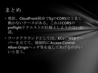 まとめ
• 現状、CloudFront経由でS3のCORSはうまく
  動かないケースがある。これはCORSの
  preflightリクエストの仕様上しようがないお
  話。
• ワークアラウンドとしては、EC2にWEBサー
  バーを立てて、強制的にAccess-Control-
  Allow-Originヘッダ等を返してあげるのがい
  いと思う。
 