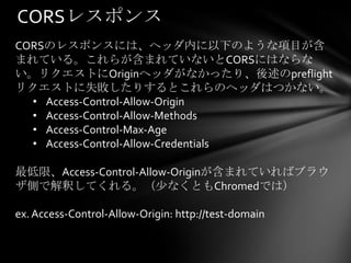 CORSレスポンス
CORSのレスポンスには、ヘッダ内に以下のような項目が含
まれている。これらが含まれていないとCORSにはならな
い。リクエストにOriginヘッダがなかったり、後述のpreflight
リクエストに失敗したりするとこれらのヘッダはつかない。
  • Access-Control-Allow-Origin
  • Access-Control-Allow-Methods
  • Access-Control-Max-Age
  • Access-Control-Allow-Credentials

最低限、Access-Control-Allow-Originが含まれていればブラウ
ザ側で解釈してくれる。（少なくともChromedでは）

ex. Access-Control-Allow-Origin: http://test-domain
 