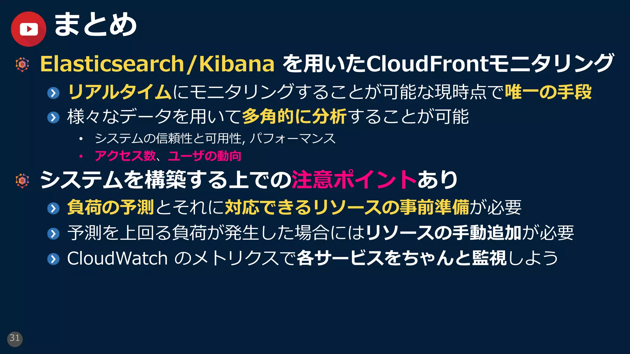 31
まとめ
Elasticsearch/Kibana を⽤いたCloudFrontモニタリング
リアルタイムにモニタリングすることが可能な現時点で唯⼀の⼿段
様々なデータを⽤いて多⾓的に分析することが可能
• システムの信頼性と可⽤性, パフォーマンス
• アクセス数、ユーザの動向
システムを構築する上での注意ポイントあり
負荷の予測とそれに対応できるリソースの事前準備が必要
予測を上回る負荷が発⽣した場合にはリソースの⼿動追加が必要
CloudWatch のメトリクスで各サービスをちゃんと監視しよう
 