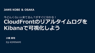 ⼩南 英司
Eiji KOMINAMI
JAWS KOBE ＆ OSAKA
今どんくらい⼈来てるん︖がすぐに分かる︕
CloudFrontのリアルタイムログを
Kibanaで可視化しよう
 