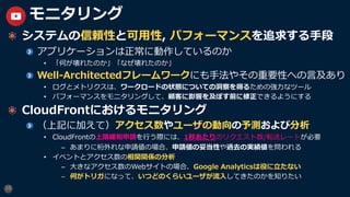 10
モニタリング
システムの信頼性と可⽤性, パフォーマンスを追求する⼿段
アプリケーションは正常に動作しているのか
• 「何が壊れたのか」「なぜ壊れたのか」
Well-Architectedフレームワークにも⼿法やその重要性への⾔及あり
• ログとメトリクスは、ワークロードの状態についての洞察を得るための強⼒なツール
• パフォーマンスをモニタリングして、顧客に影響を及ぼす前に修正できるようにする
CloudFrontにおけるモニタリング
（上記に加えて）アクセス数やユーザの動向の予測および分析
• CloudFrontの上限緩和申請を⾏う際には、1秒あたりのリクエスト数/転送レートが必要
– あまりに桁外れな申請値の場合、申請値の妥当性や過去の実績値を問われる
• イベントとアクセス数の相関関係の分析
– ⼤きなアクセス数のWebサイトの場合、Google Analyticsは役に⽴たない
– 何がトリガになって、いつどのくらいユーザが流⼊してきたのかを知りたい
 