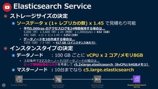 ストレージサイズの決定
ソースデータ x (1+ レプリカの数) x 1.45 で⾒積もり可能
• 平均5,000rps のアクセスログを24時間保持する場合は...
5,000（件） x 3,600（秒）x 24（時間） x 1,000(byte) = 432（GB）
432（GB） x (1 + 1) x 1.45 = 1252 (GB）
• データノードを3台作成する場合は...
1252（GB） / 3（台） = 417 GB（1インスタンスあたり）
インスタンスタイプの決定
データノード : 100 GB ごとに vCPU x 2 コア/メモリ8GB
• 上記条件で3マスターノード/3データノードの場合は...
ヒープ領域枯渇のリスクを考慮して r5.2xlarge.elasticsearch（8vCPU/64GBメモリ）
マスターノード : 10台までなら c5.large.elasticsearch
23
Elasticsearch Service
Amazon CloudFront Amazon Kinesis
Data Streams
Amazon Kinesis
Data Firehose
Amazon Elasticsearch
Service
 