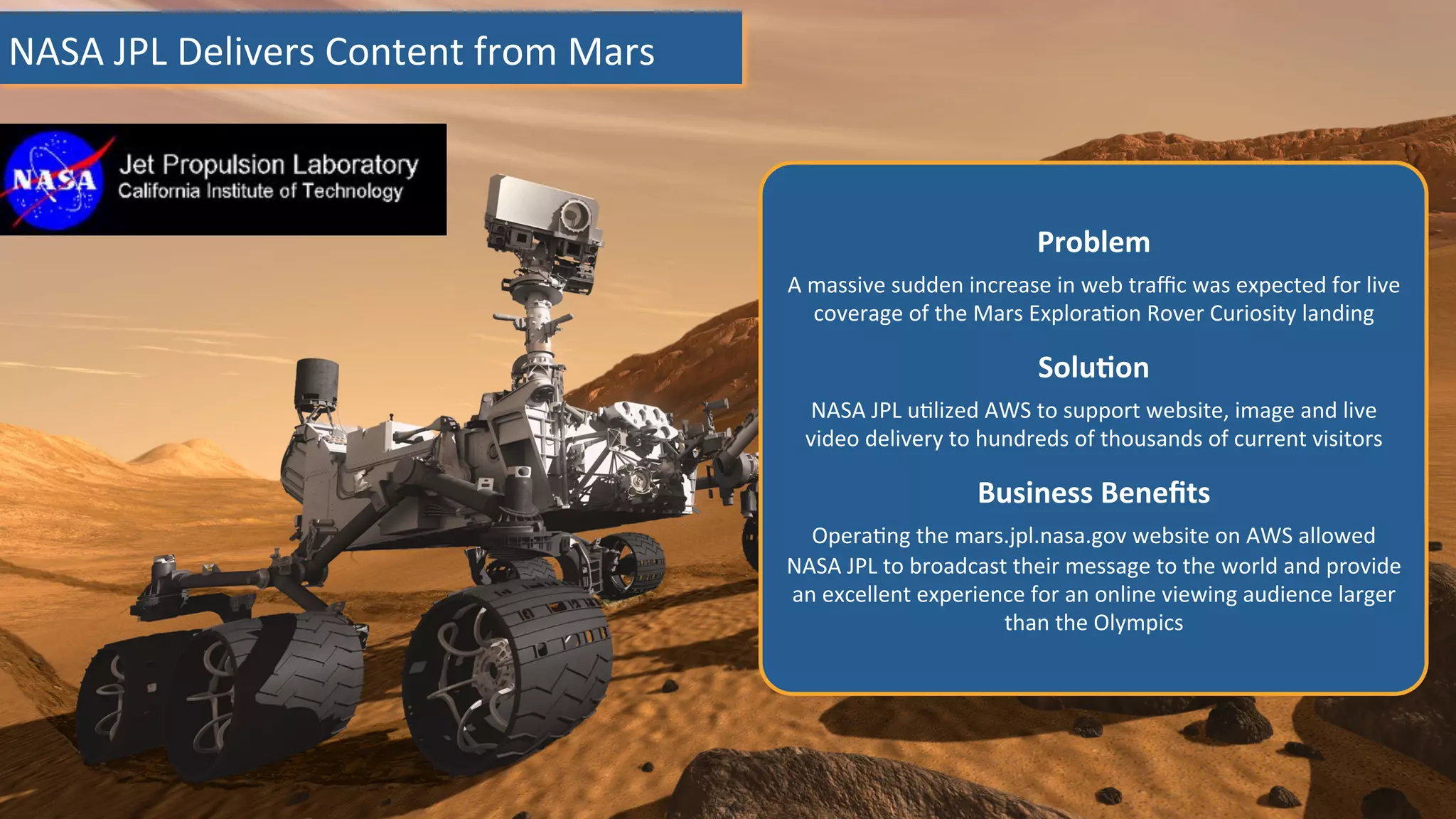 NASA	
  JPL	
  Delivers	
  Content	
  from	
  Mars	
  
Problem	
  	
  
A	
  massive	
  sudden	
  increase	
  in	
  web	
  traﬃc	
  was	
  expected	
  for	
  live	
  
coverage	
  of	
  the	
  Mars	
  Explora:on	
  Rover	
  Curiosity	
  landing	
  
	
  
SoluHon	
  	
  
NASA	
  JPL	
  u:lized	
  AWS	
  to	
  support	
  website,	
  image	
  and	
  live	
  
video	
  delivery	
  to	
  hundreds	
  of	
  thousands	
  of	
  current	
  visitors	
  
	
  
Business	
  Beneﬁts	
  	
  
Opera:ng	
  the	
  mars.jpl.nasa.gov	
  website	
  on	
  AWS	
  allowed	
  
NASA	
  JPL	
  to	
  broadcast	
  their	
  message	
  to	
  the	
  world	
  and	
  provide	
  
an	
  excellent	
  experience	
  for	
  an	
  online	
  viewing	
  audience	
  larger	
  
than	
  the	
  Olympics	
  
 