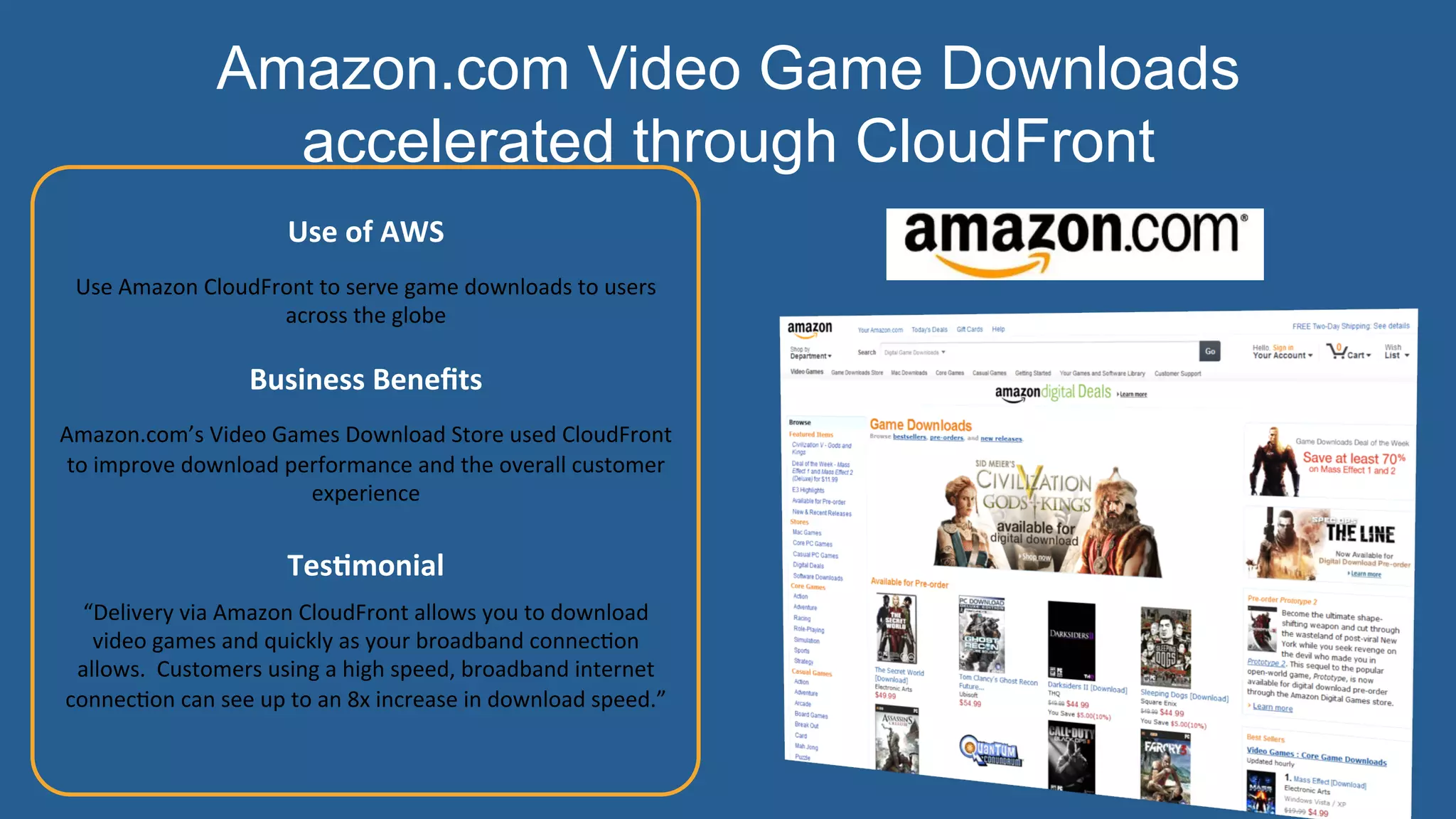  
	
  
Use	
  of	
  AWS	
  	
  
Use	
  Amazon	
  CloudFront	
  to	
  serve	
  game	
  downloads	
  to	
  users	
  
across	
  the	
  globe	
  
	
  
Business	
  Beneﬁts	
  	
  
Amazon.com’s	
  Video	
  Games	
  Download	
  Store	
  used	
  CloudFront	
  
to	
  improve	
  download	
  performance	
  and	
  the	
  overall	
  customer	
  
experience	
  
	
  
TesHmonial	
  
“Delivery	
  via	
  Amazon	
  CloudFront	
  allows	
  you	
  to	
  download	
  
video	
  games	
  and	
  quickly	
  as	
  your	
  broadband	
  connec:on	
  
allows.	
  	
  Customers	
  using	
  a	
  high	
  speed,	
  broadband	
  internet	
  
connec:on	
  can	
  see	
  up	
  to	
  an	
  8x	
  increase	
  in	
  download	
  speed.”	
  
	
  
	
  
	
  
Amazon.com Video Game Downloads
accelerated through CloudFront
 