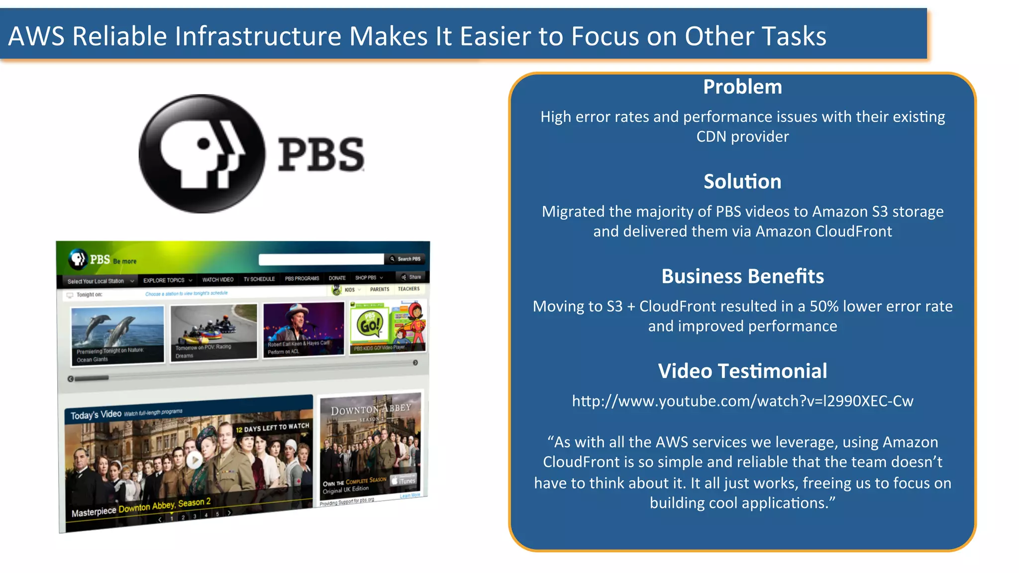 AWS	
  Reliable	
  Infrastructure	
  Makes	
  It	
  Easier	
  to	
  Focus	
  on	
  Other	
  Tasks	
  
Problem	
  	
  
High	
  error	
  rates	
  and	
  performance	
  issues	
  with	
  their	
  exis:ng	
  
CDN	
  provider	
  
	
  
SoluHon	
  	
  
Migrated	
  the	
  majority	
  of	
  PBS	
  videos	
  to	
  Amazon	
  S3	
  storage	
  
and	
  delivered	
  them	
  via	
  Amazon	
  CloudFront	
  
	
  
Business	
  Beneﬁts	
  	
  
Moving	
  to	
  S3	
  +	
  CloudFront	
  resulted	
  in	
  a	
  50%	
  lower	
  error	
  rate	
  
and	
  improved	
  performance	
  
	
  
Video	
  TesHmonial	
  	
  
hHp://www.youtube.com/watch?v=l2990XEC-­‐Cw	
  
	
  
“As	
  with	
  all	
  the	
  AWS	
  services	
  we	
  leverage,	
  using	
  Amazon	
  
CloudFront	
  is	
  so	
  simple	
  and	
  reliable	
  that	
  the	
  team	
  doesn’t	
  
have	
  to	
  think	
  about	
  it.	
  It	
  all	
  just	
  works,	
  freeing	
  us	
  to	
  focus	
  on	
  
building	
  cool	
  applica:ons.”	
  
	
  
	
  
 