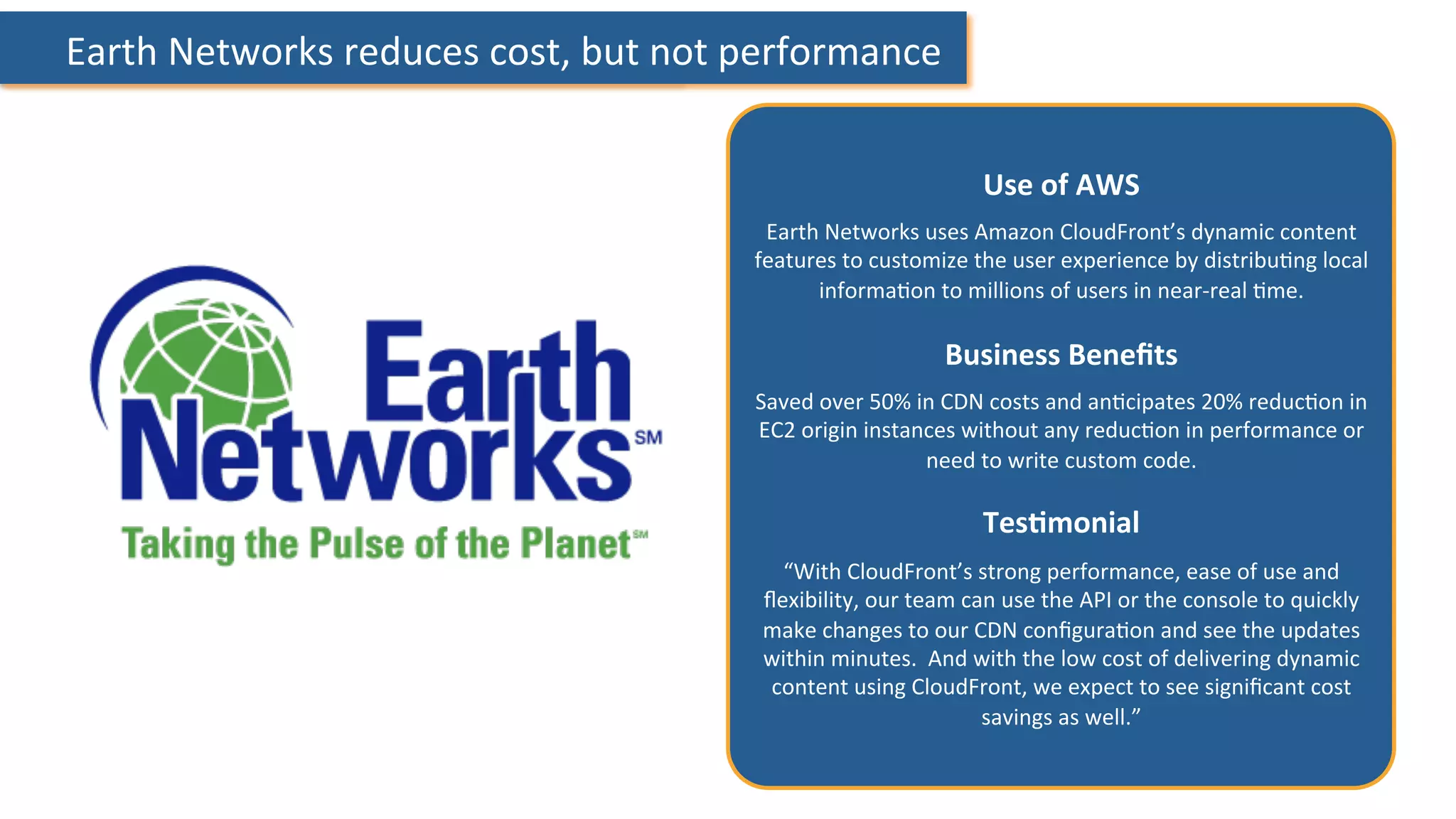  Earth	
  Networks	
  reduces	
  cost,	
  but	
  not	
  performance	
  
Use	
  of	
  AWS	
  
	
  
Earth	
  Networks	
  uses	
  Amazon	
  CloudFront’s	
  dynamic	
  content	
  
features	
  to	
  customize	
  the	
  user	
  experience	
  by	
  distribu:ng	
  local	
  
informa:on	
  to	
  millions	
  of	
  users	
  in	
  near-­‐real	
  :me.	
  
	
  
Business	
  Beneﬁts	
  
	
  
Saved	
  over	
  50%	
  in	
  CDN	
  costs	
  and	
  an:cipates	
  20%	
  reduc:on	
  in	
  
EC2	
  origin	
  instances	
  without	
  any	
  reduc:on	
  in	
  performance	
  or	
  
need	
  to	
  write	
  custom	
  code.	
  
	
  
TesHmonial	
  
	
  
“With	
  CloudFront’s	
  strong	
  performance,	
  ease	
  of	
  use	
  and	
  
ﬂexibility,	
  our	
  team	
  can	
  use	
  the	
  API	
  or	
  the	
  console	
  to	
  quickly	
  
make	
  changes	
  to	
  our	
  CDN	
  conﬁgura:on	
  and	
  see	
  the	
  updates	
  
within	
  minutes.	
  	
  And	
  with	
  the	
  low	
  cost	
  of	
  delivering	
  dynamic	
  
content	
  using	
  CloudFront,	
  we	
  expect	
  to	
  see	
  signiﬁcant	
  cost	
  
savings	
  as	
  well.”	
  	
  	
  
 