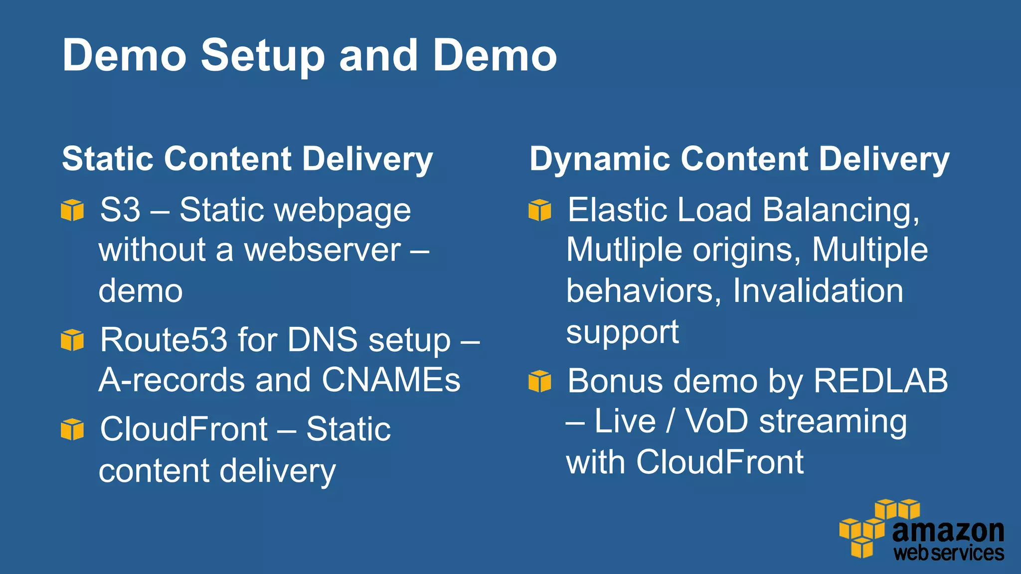 Static Content Delivery
"   S3 – Static webpage
without a webserver –
demo
"   Route53 for DNS setup –
A-records and CNAMEs
" CloudFront – Static
content delivery
Dynamic Content Delivery
"   Elastic Load Balancing,
Mutliple origins, Multiple
behaviors, Invalidation
support
"   Bonus demo by REDLAB
– Live / VoD streaming
with CloudFront
Demo Setup and Demo
 